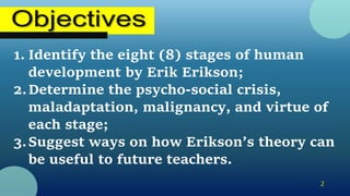 1. Identify the eight (8) stages of human
development by Erik Erikson;
2.Determine the psycho-social crisis,
maladaptation, malignancy, and virtue of
each stage;
3.Suggest ways on how Erikson’s theory can
be useful to future teachers.
2
 