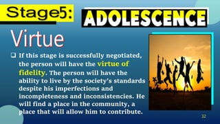 32
 If this stage is successfully negotiated,
the person will have the virtue of
fidelity. The person will have the
ability to live by the society’s standards
despite his imperfections and
incompleteness and inconsistencies. He
will find a place in the community, a
place that will allow him to contribute.
 