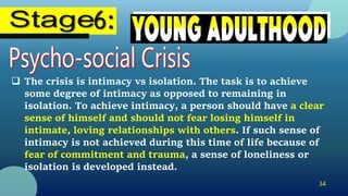 34
 The crisis is intimacy vs isolation. The task is to achieve
some degree of intimacy as opposed to remaining in
isolation. To achieve intimacy, a person should have a clear
sense of himself and should not fear losing himself in
intimate, loving relationships with others. If such sense of
intimacy is not achieved during this time of life because of
fear of commitment and trauma, a sense of loneliness or
isolation is developed instead.
 