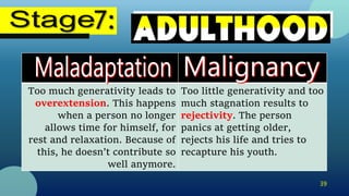 39
Too much generativity leads to
overextension. This happens
when a person no longer
allows time for himself, for
rest and relaxation. Because of
this, he doesn’t contribute so
well anymore.
Too little generativity and too
much stagnation results to
rejectivity. The person
panics at getting older,
rejects his life and tries to
recapture his youth.
 