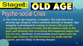 42
 The crisis is ego integrity vs despair. The task here is to
develop ego integrity with a minimal amount of despair. Ego
integrity is developed by coming to terms with your life,
accepting the course of events and the choices made in the
past, and thinking that everything that happened makes who
you are now. However, if you become preoccupied with the
past, your failures, the bad decisions you made and the
regrets, you are likely to develop despair.
 