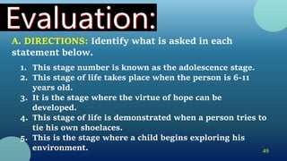49
A. DIRECTIONS: Identify what is asked in each
statement below.
1. This stage number is known as the adolescence stage.
2. This stage of life takes place when the person is 6-11
years old.
3. It is the stage where the virtue of hope can be
developed.
4. This stage of life is demonstrated when a person tries to
tie his own shoelaces.
5. This is the stage where a child begins exploring his
environment.
 