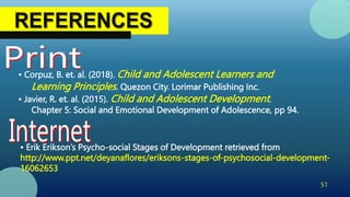 51
• Corpuz, B. et. al. (2018). Child and Adolescent Learners and
Learning Principles. Quezon City. Lorimar Publishing Inc.
• Javier, R. et. al. (2015). Child and Adolescent Development.
Chapter 5: Social and Emotional Development of Adolescence, pp 94.
• Erik Erikson’s Psycho-social Stages of Development retrieved from
http://www.ppt.net/deyanaflores/eriksons-stages-of-psychosocial-development-
16062653
 