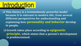 5
 This theory is a tremendously powerful model
because it is relevant to modern life, from several
different perspectives for understanding and
explaining how personality and behavior develop
in people.
 Growth takes place according to epigenetic
principle, which states that a person’s development
is predetermined.
 
