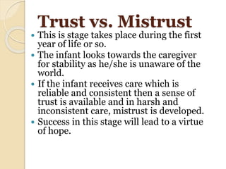 Trust vs. Mistrust
 This is stage takes place during the first
year of life or so.
 The infant looks towards the caregiver
for stability as he/she is unaware of the
world.
 If the infant receives care which is
reliable and consistent then a sense of
trust is available and in harsh and
inconsistent care, mistrust is developed.
 Success in this stage will lead to a virtue
of hope.
 