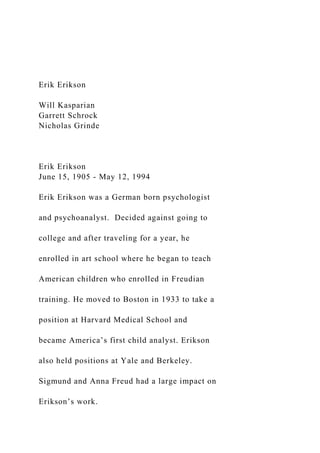 Erik Erikson
Will Kasparian
Garrett Schrock
Nicholas Grinde
Erik Erikson
June 15, 1905 - May 12, 1994
Erik Erikson was a German born psychologist
and psychoanalyst. Decided against going to
college and after traveling for a year, he
enrolled in art school where he began to teach
American children who enrolled in Freudian
training. He moved to Boston in 1933 to take a
position at Harvard Medical School and
became America’s first child analyst. Erikson
also held positions at Yale and Berkeley.
Sigmund and Anna Freud had a large impact on
Erikson’s work.
 