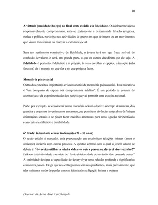 Docente: dr. Artur Américo Chanjale
10
A virtude (qualidade do ego) no final deste estádio é a fidelidade. O adolescente aceita
responsavelmente compromissos, sabe-se pertencente a determinada filiação religiosa,
étnica e política, participa nas actividades do grupo em que se insere ou em movimentos
que visam transformar ou renovar a estrutura social.
Sem um sentimento construtivo de fidelidade, o jovem terá um ego fraco, sofrerá de
confusão de valores e será, em grande parte, o que os outros decidirem que ele seja. A
fidelidade é, portanto, fidelidade a si próprio, às suas escolhas e opções, afirmação (não
fanática) de si mesmo no que faz e no que projecta fazer.
Moratória psicossocial
Outro dos conceitos importantes eriksoniano foi de moratória psicossocial. Está moratória
é “um compasso de espera nos compromissos adultos”. É um período de procura de
alternativas e de experimentação dos papéis que vai permitir uma escolha racional.
Pode, por exemplo, se considerar como moratória sexual-afectivo o tempo de namoro, dos
grandes e pequenos investimentos amorosos, que permitem vivências antes de se definirem
orientações sexuais e se poder fazer escolhas amorosas para uma ligação perspectivada
com certa estabilidade e durabilidade.
6ª Idade: intimidade versus isolamento (20 – 30 anos)
O sexto estádio é marcado, pela preocupação em estabelecer relações íntimas (amor e
amizade) duráveis com outras pessoas. A questão central com a qual o jovem adulto se
debate é: “deverei partilhar a minha vida com outra pessoa ou deverei viver sozinho?”
Erikson dá à intimidade o sentido de “fusão da identidade de um indivíduo com a de outro.”
A intimidade designa a capacidade de desenvolver uma relação profunda e significativa
com outra pessoa. Exige que nos entreguemos sem nos perdermos, mais precisamente, que
não tenhamos medo de perder a nossa identidade na ligação íntima a outrem.
 
