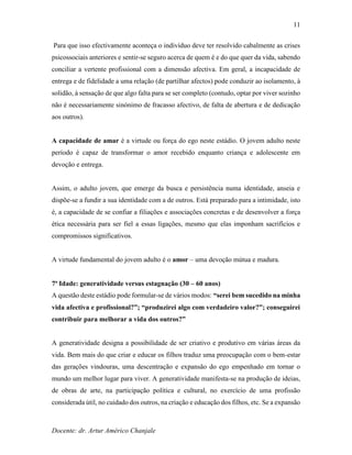 Docente: dr. Artur Américo Chanjale
11
Para que isso efectivamente aconteça o indivíduo deve ter resolvido cabalmente as crises
psicossociais anteriores e sentir-se seguro acerca de quem é e do que quer da vida, sabendo
conciliar a vertente profissional com a dimensão afectiva. Em geral, a incapacidade de
entrega e de fidelidade a uma relação (de partilhar afectos) pode conduzir ao isolamento, à
solidão, à sensação de que algo falta para se ser completo (contudo, optar por viver sozinho
não é necessariamente sinónimo de fracasso afectivo, de falta de abertura e de dedicação
aos outros).
A capacidade de amar é a virtude ou força do ego neste estádio. O jovem adulto neste
período é capaz de transformar o amor recebido enquanto criança e adolescente em
devoção e entrega.
Assim, o adulto jovem, que emerge da busca e persistência numa identidade, anseia e
dispõe-se a fundir a sua identidade com a de outros. Está preparado para a intimidade, isto
é, a capacidade de se confiar a filiações e associações concretas e de desenvolver a força
ética necessária para ser fiel a essas ligações, mesmo que elas imponham sacrifícios e
compromissos significativos.
A virtude fundamental do jovem adulto é o amor – uma devoção mútua e madura.
7ª Idade: generatividade versus estagnação (30 – 60 anos)
A questão deste estádio pode formular-se de vários modos: “serei bem sucedido na minha
vida afectiva e profissional?”; “produzirei algo com verdadeiro valor?”; conseguirei
contribuir para melhorar a vida dos outros?”
A generatividade designa a possibilidade de ser criativo e produtivo em várias áreas da
vida. Bem mais do que criar e educar os filhos traduz uma preocupação com o bem-estar
das gerações vindouras, uma descentração e expansão do ego empenhado em tornar o
mundo um melhor lugar para viver. A generatividade manifesta-se na produção de ideias,
de obras de arte, na participação política e cultural, no exercício de uma profissão
considerada útil, no cuidado dos outros, na criação e educação dos filhos, etc. Se a expansão
 