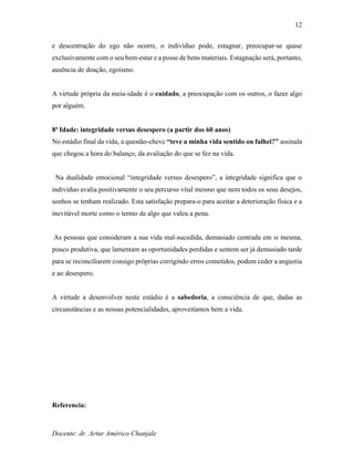 Docente: dr. Artur Américo Chanjale
12
e descentração do ego não ocorre, o indivíduo pode, estagnar, preocupar-se quase
exclusivamente com o seu bem-estar e a posse de bens materiais. Estagnação será, portanto,
ausência de doação, egoísmo.
A virtude própria da meia-idade é o cuidado, a preocupação com os outros, o fazer algo
por alguém.
8ª Idade: integridade versus desespero (a partir dos 60 anos)
No estádio final da vida, a questão-cheve “teve a minha vida sentido ou falhei?” assinala
que chegou a hora do balanço, da avaliação do que se fez na vida.
Na dualidade emocional “integridade versus desespero”, a integridade significa que o
indivíduo avalia positivamente o seu percurso vital mesmo que nem todos os seus desejos,
sonhos se tenham realizado. Esta satisfação prepara-o para aceitar a deterioração física e a
inevitável morte como o termo de algo que valeu a pena.
As pessoas que consideram a sua vida mal-sucedida, demasiado centrada em si mesma,
pouco produtiva, que lamentam as oportunidades perdidas e sentem ser já demasiado tarde
para se reconciliarem consigo próprias corrigindo erros cometidos, podem ceder a angustia
e ao desespero.
A virtude a desenvolver neste estádio é a sabedoria, a consciência de que, dadas as
circunstâncias e as nossas potencialidades, aproveitamos bem a vida.
Referencia:
 