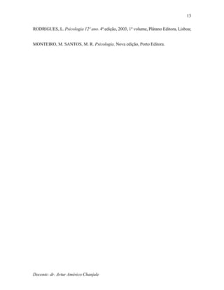 Docente: dr. Artur Américo Chanjale
13
RODRIGUES, L. Psicologia 12º ano. 4ª edição, 2003, 1º volume, Plátano Editora, Lisboa;
MONTEIRO, M. SANTOS, M. R. Psicologia. Nova edição, Porto Editora.
 