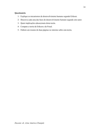 Docente: dr. Artur Américo Chanjale
14
Questionário
1- Explique os mecanismos de desenvolvimento humano segundo Erikson.
2- Descreva cada uma das fases do desenvolvimento humano segundo este autor.
3- Quais implicações educacionais desta teoria.
4- Compare a teoria de Erikson e de Freud.
5- Elabore um resumo de duas páginas no máximo sobre esta teoria.
 