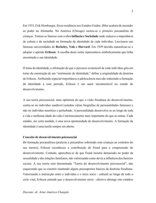 Docente: dr. Artur Américo Chanjale
2
Em 1933, Erik Homburger, fixou residência nos Estados Unidos. Htler acabara de ascender
ao poder na Alemanha. Na América (Chicago) tornou-se o primeiro psicanalista de
crianças. Tornou-se famoso com a obra Infância e Sociedade onde realçava a importância
da cultura e da sociedade na formação da identidade de cada indivíduo. Leccionou nas
famosas universidades de Berkeley, Yale e Harvard. Em 1939 decidiu naturalizar-se e
adoptar o apelido Erikson. A escolha deste nome representava simbolicamente que tinha
encontrado a sua identidade.
O tema da identidade, a afirmação de que o percurso existencial de cada indivíduo gira em
torno da construção de um “sentimento de identidade,” define a originalidade da doutrina
de Erikson. Atribuindo especial importância à adolescência mas não reduzindo a formação
da identidade a esse período, Erikson é um autor incontornável no estudo do
desenvolvimento.
A sua teoria psicossocial, mais optimista do que a visão freudiana do desenvolvimento,
centra-se no indivíduo saudável (estudou várias biografias de personalidades famosas) e
não no indivíduo neurótico e perturbado. A personalidade desenvolve-se ao longo de toda
a vida e nenhuma idade da vida é intrinsecamente mais importante do que as outras. Cada
estádio, em certa medida, é uma nova oportunidade de desenvolvimento. A formação da
identidade é uma tarefa sempre em aberto.
Conceito de desenvolvimento psicossocial
De formação psicanalítica (praticou a psicanálise sobretudo com crianças ao contrário do
seu mestre), Erikson reconheceu a contribuição de Freud para a compreensão do
desenvolvimento. Contudo, apercebeu-se de que Freud insistiu demasiado no poder da
sexualidade e das relações familiares, não valorizando como devia a influência dos factores
sociais. A sua teoria será denominada “Teoria do desenvolvimento psicossocial”, não
esquecendo que se constrói mantendo alguns pressupostos básicos da doutrina freudiana.
Valorizando a interacção entre o indivíduo e o meio sócio - cultural ao longo de todo o
ciclo vital, Erikson entende que o desenvolvimento sócio - afectivo abrange oito estádios
 