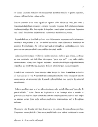 Docente: dr. Artur Américo Chanjale
3
ou idades. Os quatro primeiros estádios decorrem durante a infância; os quatros seguintes,
durante a adolescência e a idade adulta.
Erikson construiu a sua teoria a partir de algumas ideias básicas de Freud, tais como a
importância da infância no desenvolvimento pessoal, a existência de 3 estruturas psíquicas
fundamentais (Ego, Id e Superego) e de impulsos e motivações inconscientes. Sustentou
que a tarefa fundamental da existência é a construção da identidade pessoal.
Segundo Erikson, a identidade pode ser concebida como a imagem mental relativamente
estável da relação entre o “eu” e o mundo social nos vários contextos e momentos do
processo de socialização. Ao contrário de Freud, a formação da identidade pessoal é um
processo que, percorrendo diversos estádios, dura toda a vida.
Cada estádio reconfigura e reelabora o estádio anterior a partir do qual emerge. Ao longo
da sua existência cada indivíduo interroga-se “quem sou eu?” e em cada estádio,
eventualmente, alcança uma resposta diferente. Cada estádio distingue-se por uma tarefa
específica que o indivíduo deve cumprir de modo a transitar para o estádio seguinte.
Para Erikson essas tarefas têm o nome de crises porque são fontes de conflitos no interior
do indivíduo que as vive. A identidade pessoal de cada indivíduo forma-se segundo o modo
como resolve tais crises (período de grande vulnerabilidade mas também de potencial
crescimento).
Erikson acreditava que as crises são estimulantes, dão ao indivíduo uma “sucessão de
potencialidades,” novas formas de experienciar e de interagir com o mundo. A
personalidade modifica-se em virtude do contacto com um conjunto cada vez mais amplo
de agentes sociais (pais, avós, colegas, professore, empregadores, etc) e de práticas
culturais.
O percurso vital de cada indivíduo desenrola-se no contexto de uma cultura específica.
Enquanto a maturação física (abre novas possibilidades e ao mesmo tempo suscita novas
 