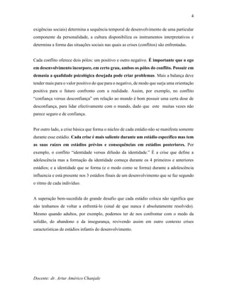 Docente: dr. Artur Américo Chanjale
4
exigências sociais) determina a sequência temporal de desenvolvimento de uma particular
componente da personalidade, a cultura disponibiliza os instrumentos interpretativos e
determina a forma das situações sociais nas quais as crises (conflitos) são enfrentadas.
Cada conflito oferece dois pólos: um positivo e outro negativo. É importante que o ego
em desenvolvimento incorpore, em certo grau, ambos os pólos do conflito. Possuir em
demasia a qualidade psicológica desejada pode criar problemas. Mais a balança deve
tender mais para o valor positivo do que para o negativo, de modo que surja uma orientação
positiva para o futuro confronto com a realidade. Assim, por exemplo, no conflito
“confiança versus desconfiança” em relação ao mundo é bom possuir uma certa dose de
desconfiança, para lidar efectivamente com o mundo, dado que este muitas vezes não
parece seguro e de confiança.
Por outro lado, a crise básica que forma o núcleo de cada estádio não se manifesta somente
durante esse estádio. Cada crise é mais saliente durante um estádio específico mas tem
as suas raízes em estádios prévios e consequências em estádios posteriores. Por
exemplo, o conflito “identidade versus difusão da identidade.” É a crise que define a
adolescência mas a formação da identidade começa durante os 4 primeiros e anteriores
estádios; e a identidade que se forma (e o modo como se forma) durante a adolescência
influencia e está presente nos 3 estádios finais de um desenvolvimento que se faz segundo
o ritmo de cada indivíduo.
A superação bem-sucedida do grande desafio que cada estádio coloca não significa que
não tenhamos de voltar a enfrentá-lo (sinal de que nunca é absolutamente resolvido).
Mesmo quando adultos, por exemplo, podemos ter de nos confrontar com o medo da
solidão, do abandono e da insegurança, revivendo assim em outro contexto crises
características de estádios infantis do desenvolvimento.
 