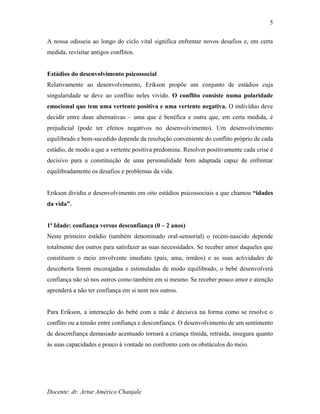 Docente: dr. Artur Américo Chanjale
5
A nossa odisseia ao longo do ciclo vital significa enfrentar novos desafios e, em certa
medida, revisitar antigos conflitos.
Estádios do desenvolvimento psicossocial
Relativamente ao desenvolvimento, Erikson propõe um conjunto de estádios cuja
singularidade se deve ao conflito neles vivido. O conflito consiste numa polaridade
emocional que tem uma vertente positiva e uma vertente negativa. O indivíduo deve
decidir entre duas alternativas – uma que é benéfica e outra que, em certa medida, é
prejudicial (pode ter efeitos negativos no desenvolvimento). Um desenvolvimento
equilibrado e bem-sucedido depende da resolução conveniente do conflito próprio de cada
estádio, de modo a que a vertente positiva predomine. Resolver positivamente cada crise é
decisivo para a constituição de uma personalidade bem adaptada capaz de enfrentar
equilibradamente os desafios e problemas da vida.
Erikson dividiu o desenvolvimento em oito estádios psicossociais a que chamou “idades
da vida”.
1ª Idade: confiança versus desconfiança (0 – 2 anos)
Neste primeiro estádio (também denominado oral-sensorial) o recém-nascido depende
totalmente dos outros para satisfazer as suas necessidades. Se receber amor daqueles que
constituem o meio envolvente imediato (pais, ama, irmãos) e as suas actividades de
descoberta forem encorajadas e estimuladas de modo equilibrado, o bebé desenvolverá
confiança não só nos outros como também em si mesmo. Se receber pouco amor e atenção
aprenderá a não ter confiança em si nem nos outros.
Para Erikson, a interacção do bebé com a mãe é decisiva na forma como se resolve o
conflito ou a tensão entre confiança e desconfiança. O desenvolvimento de um sentimento
de desconfiança demasiado acentuado tornará a criança tímida, retraída, insegura quanto
às suas capacidades e pouco à vontade no confronto com os obstáculos do meio.
 