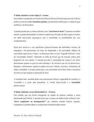 Docente: dr. Artur Américo Chanjale
7
3ª Idade: iniciativa versus culpa (3 – 6 anos)
Este estádio correspondia em Freud à fase fálica do desenvolvimento psicossexual. Erikson
dá-lhe o nome de estádio locomotor-genital, considerando também que é a idade do jogo
simbólico e da brincadeira.
A grande questão que a criança enfrenta é esta: “serei bom ou mau?” enquanto no estádio
anterior a grande preocupação se centrava naquilo que era capaz de fazer, agora a criança,
em idade pré-escolar, preocupa-se com a moralidade ou aceitabilidade dos seus
comportamentos.
Nesta fase assiste-se a um significativo desenvolvimento das habilidades motoras, da
linguagem e do pensamento, tal como da imaginação e da curiosidade. Objecto de
curiosidade especial são o corpo e as diferenças entre os sexos. Segundo Erikson é a fase
da “sexualidade infantil,” admitindo na linha de Freud, que há atracção erótica pelo
progenitor do sexo oposto. A reacção dos pais à curiosidade da criança é um factor
determinante quanto ao grau de auto-confiança e de iniciativa que ela irá desenvolver.
Reacções extremamente negativas podem provocar inibição excessiva, sentimentos de
culpa e ansiedade. A criança sentirá que a sua curiosidade não é bem-vinda e terá pouca
iniciativa no que respeita à exploração do meio.
A resolução bem- sucedida desta crise psicossocial reforça a capacidade de iniciativa, a
vivacidade e o gosto pela descoberta. A virtude desenvolvida é a tenacidade
(perseverança).
4ª Idade: indústria versus inferioridade (6 – 12 anos)
Este estádio, que em Freud corresponde ao estádio de latência, também é assim
denominado por Erikson. A questão-chave que a criança em idade escolar enfrenta é esta:
“Serei competente ou incompetente?” por indústria entende Erikson engenho,
competência e produtividade no cumprimento de determinadas tarefas.
 
