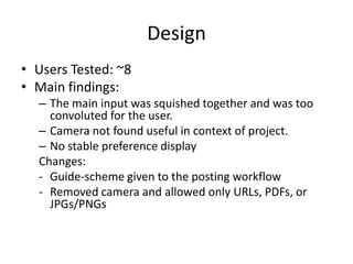 Design
• Users Tested: ~8
• Main findings:
– The main input was squished together and was too
convoluted for the user.
– Camera not found useful in context of project.
– No stable preference display
Changes:
- Guide-scheme given to the posting workflow
- Removed camera and allowed only URLs, PDFs, or
JPGs/PNGs

 