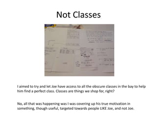 Not Classes

I aimed to try and let Joe have access to all the obscure classes in the bay to help
him find a perfect class. Classes are things we shop for, right?
No, all that was happening was I was covering up his true motivation in
something, though useful, targeted towards people LIKE Joe, and not Joe.

 