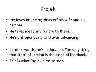 Projek
• Joe loves bouncing ideas off his wife and his
partner.
• He takes ideas and runs with them.
• He’s entrepeneurial and ever-advancing.
• In other words, he’s actionable. The only thing
that stops his action is the sleep of feedback.
• This is what Projek aims to stop.

 