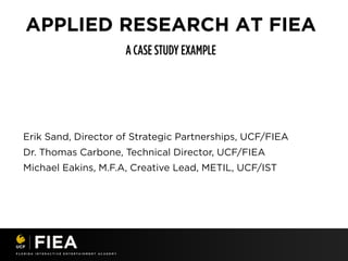 APPLIED RESEARCH AT FIEA
Erik Sand, Director of Strategic Partnerships, UCF/FIEA
Dr. Thomas Carbone, Technical Director, UCF/FIEA
Michael Eakins, M.F.A, Creative Lead, METIL, UCF/IST
 