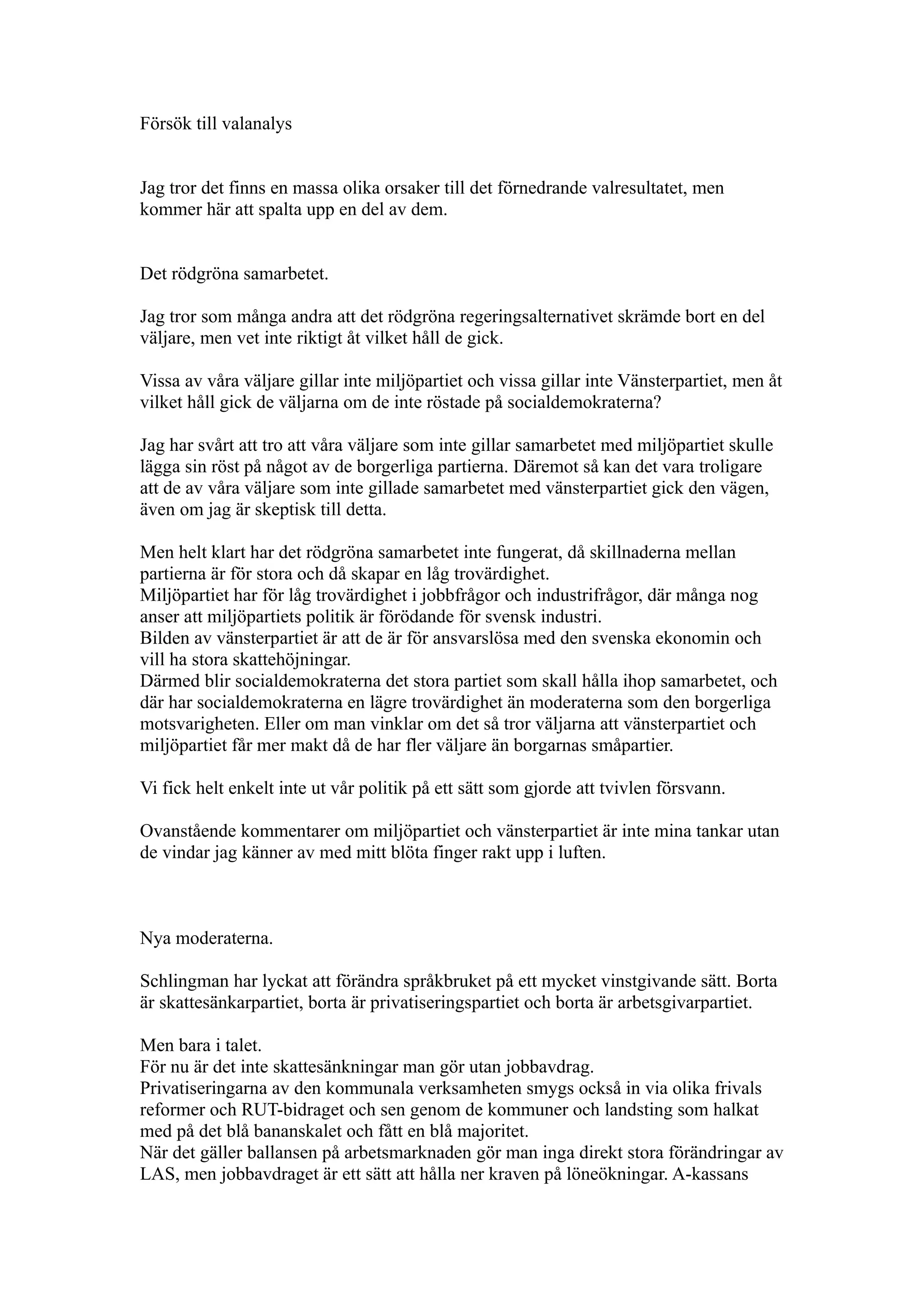 Försök till valanalys


Jag tror det finns en massa olika orsaker till det förnedrande valresultatet, men
kommer här att spalta upp en del av dem.


Det rödgröna samarbetet.

Jag tror som många andra att det rödgröna regeringsalternativet skrämde bort en del
väljare, men vet inte riktigt åt vilket håll de gick.

Vissa av våra väljare gillar inte miljöpartiet och vissa gillar inte Vänsterpartiet, men åt
vilket håll gick de väljarna om de inte röstade på socialdemokraterna?

Jag har svårt att tro att våra väljare som inte gillar samarbetet med miljöpartiet skulle
lägga sin röst på något av de borgerliga partierna. Däremot så kan det vara troligare
att de av våra väljare som inte gillade samarbetet med vänsterpartiet gick den vägen,
även om jag är skeptisk till detta.

Men helt klart har det rödgröna samarbetet inte fungerat, då skillnaderna mellan
partierna är för stora och då skapar en låg trovärdighet.
Miljöpartiet har för låg trovärdighet i jobbfrågor och industrifrågor, där många nog
anser att miljöpartiets politik är förödande för svensk industri.
Bilden av vänsterpartiet är att de är för ansvarslösa med den svenska ekonomin och
vill ha stora skattehöjningar.
Därmed blir socialdemokraterna det stora partiet som skall hålla ihop samarbetet, och
där har socialdemokraterna en lägre trovärdighet än moderaterna som den borgerliga
motsvarigheten. Eller om man vinklar om det så tror väljarna att vänsterpartiet och
miljöpartiet får mer makt då de har fler väljare än borgarnas småpartier.

Vi fick helt enkelt inte ut vår politik på ett sätt som gjorde att tvivlen försvann.

Ovanstående kommentarer om miljöpartiet och vänsterpartiet är inte mina tankar utan
de vindar jag känner av med mitt blöta finger rakt upp i luften.



Nya moderaterna.

Schlingman har lyckat att förändra språkbruket på ett mycket vinstgivande sätt. Borta
är skattesänkarpartiet, borta är privatiseringspartiet och borta är arbetsgivarpartiet.

Men bara i talet.
För nu är det inte skattesänkningar man gör utan jobbavdrag.
Privatiseringarna av den kommunala verksamheten smygs också in via olika frivals
reformer och RUT-bidraget och sen genom de kommuner och landsting som halkat
med på det blå bananskalet och fått en blå majoritet.
När det gäller ballansen på arbetsmarknaden gör man inga direkt stora förändringar av
LAS, men jobbavdraget är ett sätt att hålla ner kraven på löneökningar. A-kassans
 