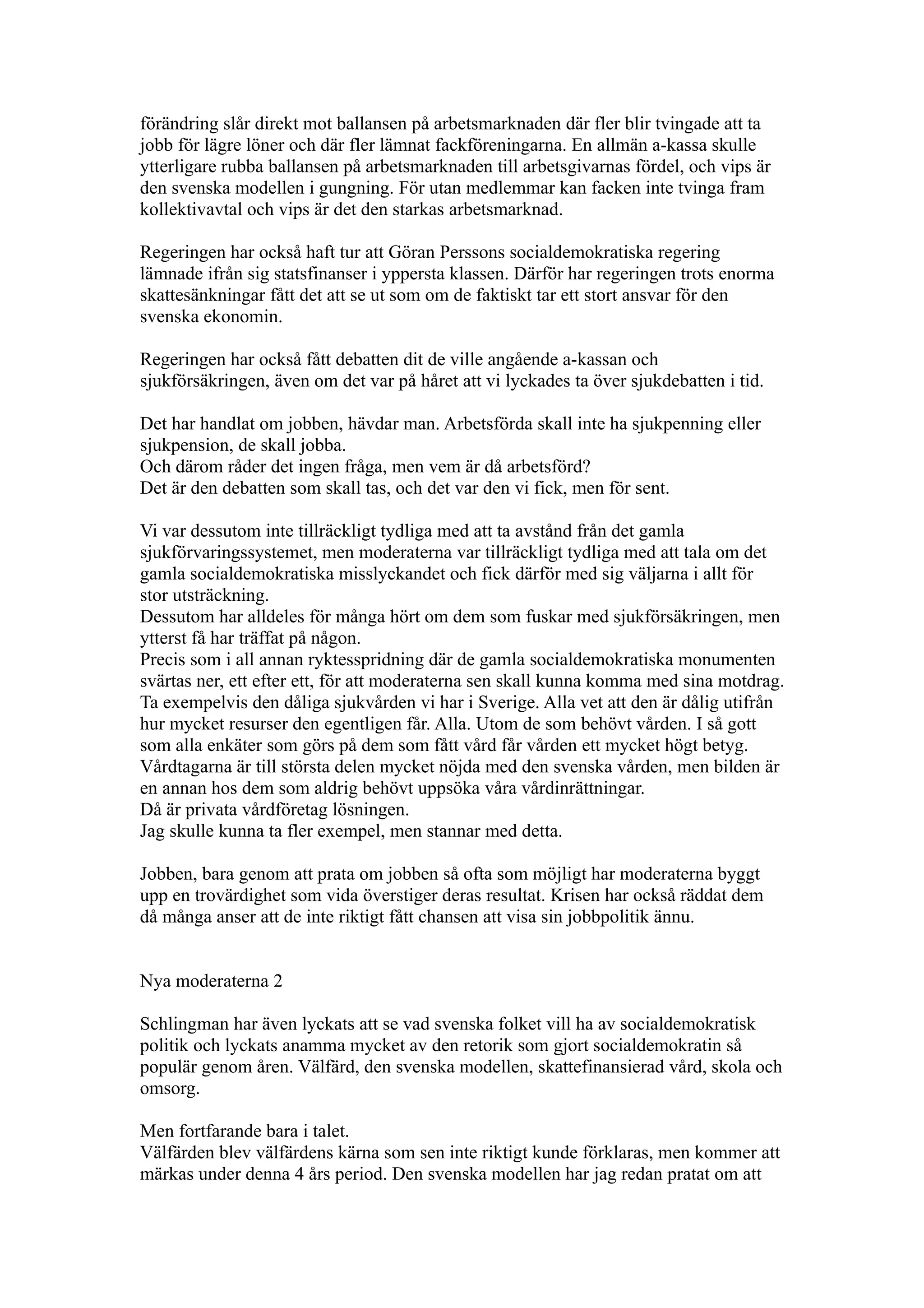 förändring slår direkt mot ballansen på arbetsmarknaden där fler blir tvingade att ta
jobb för lägre löner och där fler lämnat fackföreningarna. En allmän a-kassa skulle
ytterligare rubba ballansen på arbetsmarknaden till arbetsgivarnas fördel, och vips är
den svenska modellen i gungning. För utan medlemmar kan facken inte tvinga fram
kollektivavtal och vips är det den starkas arbetsmarknad.

Regeringen har också haft tur att Göran Perssons socialdemokratiska regering
lämnade ifrån sig statsfinanser i yppersta klassen. Därför har regeringen trots enorma
skattesänkningar fått det att se ut som om de faktiskt tar ett stort ansvar för den
svenska ekonomin.

Regeringen har också fått debatten dit de ville angående a-kassan och
sjukförsäkringen, även om det var på håret att vi lyckades ta över sjukdebatten i tid.

Det har handlat om jobben, hävdar man. Arbetsförda skall inte ha sjukpenning eller
sjukpension, de skall jobba.
Och därom råder det ingen fråga, men vem är då arbetsförd?
Det är den debatten som skall tas, och det var den vi fick, men för sent.

Vi var dessutom inte tillräckligt tydliga med att ta avstånd från det gamla
sjukförvaringssystemet, men moderaterna var tillräckligt tydliga med att tala om det
gamla socialdemokratiska misslyckandet och fick därför med sig väljarna i allt för
stor utsträckning.
Dessutom har alldeles för många hört om dem som fuskar med sjukförsäkringen, men
ytterst få har träffat på någon.
Precis som i all annan ryktesspridning där de gamla socialdemokratiska monumenten
svärtas ner, ett efter ett, för att moderaterna sen skall kunna komma med sina motdrag.
Ta exempelvis den dåliga sjukvården vi har i Sverige. Alla vet att den är dålig utifrån
hur mycket resurser den egentligen får. Alla. Utom de som behövt vården. I så gott
som alla enkäter som görs på dem som fått vård får vården ett mycket högt betyg.
Vårdtagarna är till största delen mycket nöjda med den svenska vården, men bilden är
en annan hos dem som aldrig behövt uppsöka våra vårdinrättningar.
Då är privata vårdföretag lösningen.
Jag skulle kunna ta fler exempel, men stannar med detta.

Jobben, bara genom att prata om jobben så ofta som möjligt har moderaterna byggt
upp en trovärdighet som vida överstiger deras resultat. Krisen har också räddat dem
då många anser att de inte riktigt fått chansen att visa sin jobbpolitik ännu.


Nya moderaterna 2

Schlingman har även lyckats att se vad svenska folket vill ha av socialdemokratisk
politik och lyckats anamma mycket av den retorik som gjort socialdemokratin så
populär genom åren. Välfärd, den svenska modellen, skattefinansierad vård, skola och
omsorg.

Men fortfarande bara i talet.
Välfärden blev välfärdens kärna som sen inte riktigt kunde förklaras, men kommer att
märkas under denna 4 års period. Den svenska modellen har jag redan pratat om att
 