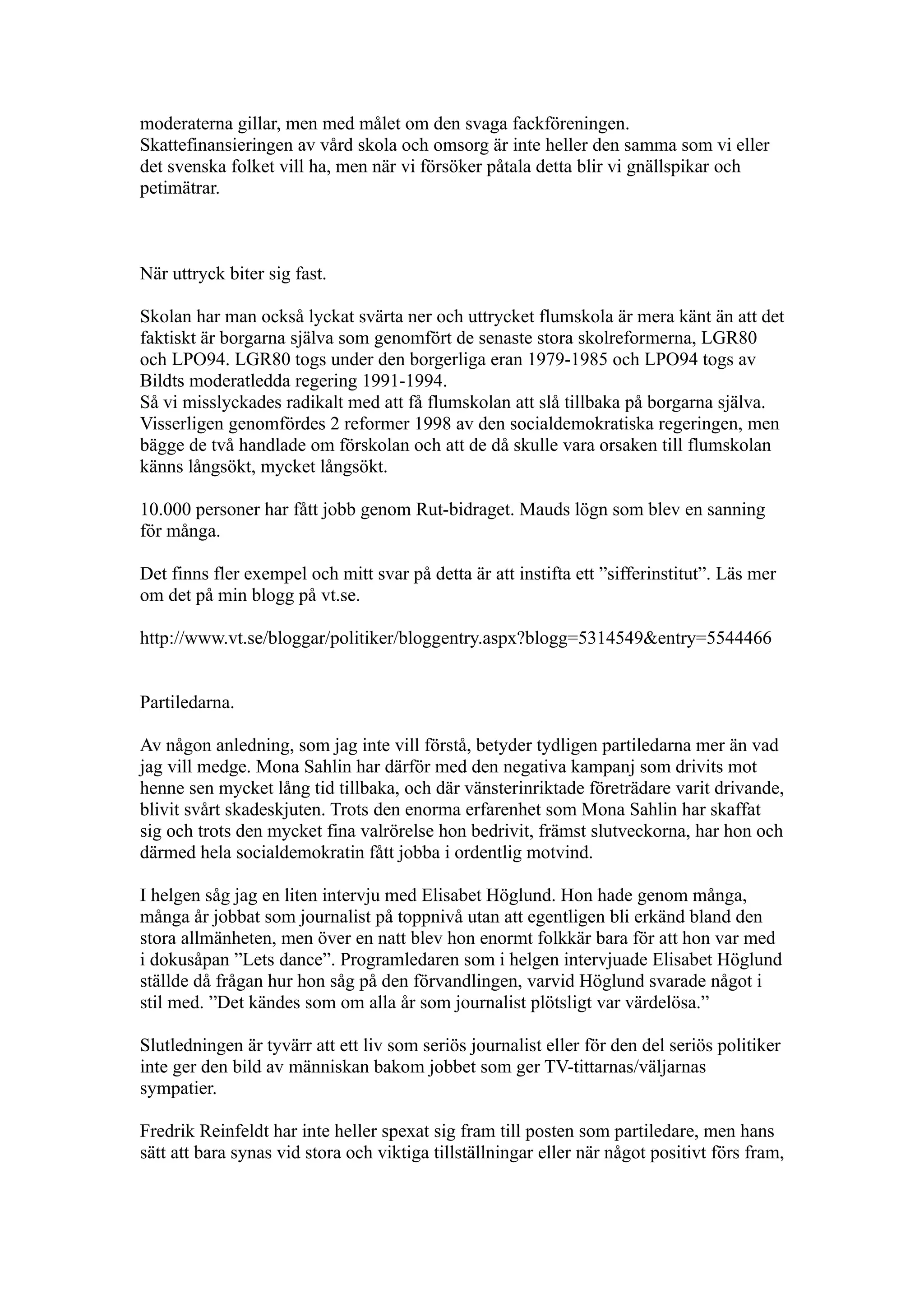 moderaterna gillar, men med målet om den svaga fackföreningen.
Skattefinansieringen av vård skola och omsorg är inte heller den samma som vi eller
det svenska folket vill ha, men när vi försöker påtala detta blir vi gnällspikar och
petimätrar.



När uttryck biter sig fast.

Skolan har man också lyckat svärta ner och uttrycket flumskola är mera känt än att det
faktiskt är borgarna själva som genomfört de senaste stora skolreformerna, LGR80
och LPO94. LGR80 togs under den borgerliga eran 1979-1985 och LPO94 togs av
Bildts moderatledda regering 1991-1994.
Så vi misslyckades radikalt med att få flumskolan att slå tillbaka på borgarna själva.
Visserligen genomfördes 2 reformer 1998 av den socialdemokratiska regeringen, men
bägge de två handlade om förskolan och att de då skulle vara orsaken till flumskolan
känns långsökt, mycket långsökt.

10.000 personer har fått jobb genom Rut-bidraget. Mauds lögn som blev en sanning
för många.

Det finns fler exempel och mitt svar på detta är att instifta ett ”sifferinstitut”. Läs mer
om det på min blogg på vt.se.

http://www.vt.se/bloggar/politiker/bloggentry.aspx?blogg=5314549&entry=5544466


Partiledarna.

Av någon anledning, som jag inte vill förstå, betyder tydligen partiledarna mer än vad
jag vill medge. Mona Sahlin har därför med den negativa kampanj som drivits mot
henne sen mycket lång tid tillbaka, och där vänsterinriktade företrädare varit drivande,
blivit svårt skadeskjuten. Trots den enorma erfarenhet som Mona Sahlin har skaffat
sig och trots den mycket fina valrörelse hon bedrivit, främst slutveckorna, har hon och
därmed hela socialdemokratin fått jobba i ordentlig motvind.

I helgen såg jag en liten intervju med Elisabet Höglund. Hon hade genom många,
många år jobbat som journalist på toppnivå utan att egentligen bli erkänd bland den
stora allmänheten, men över en natt blev hon enormt folkkär bara för att hon var med
i dokusåpan ”Lets dance”. Programledaren som i helgen intervjuade Elisabet Höglund
ställde då frågan hur hon såg på den förvandlingen, varvid Höglund svarade något i
stil med. ”Det kändes som om alla år som journalist plötsligt var värdelösa.”

Slutledningen är tyvärr att ett liv som seriös journalist eller för den del seriös politiker
inte ger den bild av människan bakom jobbet som ger TV-tittarnas/väljarnas
sympatier.

Fredrik Reinfeldt har inte heller spexat sig fram till posten som partiledare, men hans
sätt att bara synas vid stora och viktiga tillställningar eller när något positivt förs fram,
 