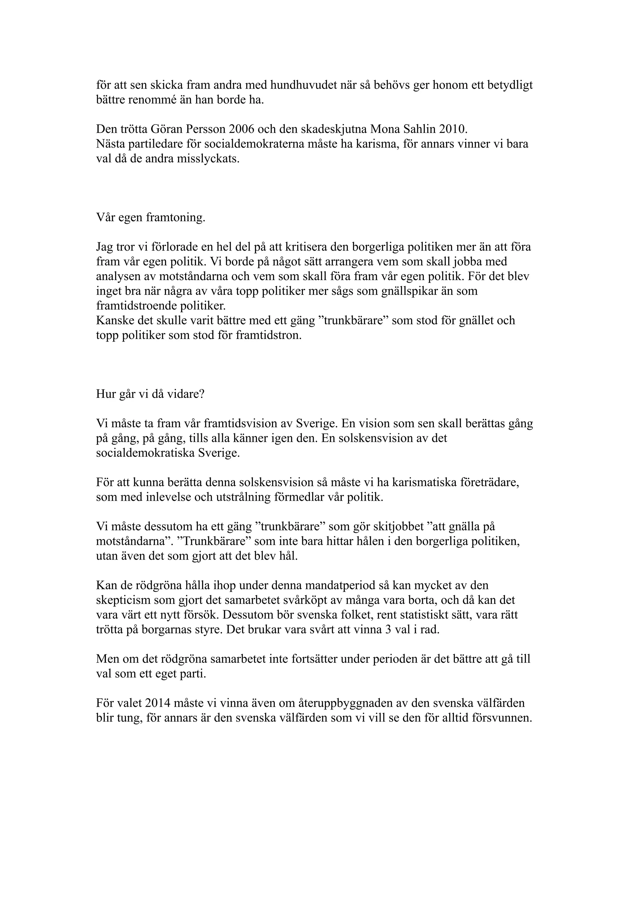 för att sen skicka fram andra med hundhuvudet när så behövs ger honom ett betydligt
bättre renommé än han borde ha.

Den trötta Göran Persson 2006 och den skadeskjutna Mona Sahlin 2010.
Nästa partiledare för socialdemokraterna måste ha karisma, för annars vinner vi bara
val då de andra misslyckats.



Vår egen framtoning.

Jag tror vi förlorade en hel del på att kritisera den borgerliga politiken mer än att föra
fram vår egen politik. Vi borde på något sätt arrangera vem som skall jobba med
analysen av motståndarna och vem som skall föra fram vår egen politik. För det blev
inget bra när några av våra topp politiker mer sågs som gnällspikar än som
framtidstroende politiker.
Kanske det skulle varit bättre med ett gäng ”trunkbärare” som stod för gnället och
topp politiker som stod för framtidstron.



Hur går vi då vidare?

Vi måste ta fram vår framtidsvision av Sverige. En vision som sen skall berättas gång
på gång, på gång, tills alla känner igen den. En solskensvision av det
socialdemokratiska Sverige.

För att kunna berätta denna solskensvision så måste vi ha karismatiska företrädare,
som med inlevelse och utstrålning förmedlar vår politik.

Vi måste dessutom ha ett gäng ”trunkbärare” som gör skitjobbet ”att gnälla på
motståndarna”. ”Trunkbärare” som inte bara hittar hålen i den borgerliga politiken,
utan även det som gjort att det blev hål.

Kan de rödgröna hålla ihop under denna mandatperiod så kan mycket av den
skepticism som gjort det samarbetet svårköpt av många vara borta, och då kan det
vara värt ett nytt försök. Dessutom bör svenska folket, rent statistiskt sätt, vara rätt
trötta på borgarnas styre. Det brukar vara svårt att vinna 3 val i rad.

Men om det rödgröna samarbetet inte fortsätter under perioden är det bättre att gå till
val som ett eget parti.

För valet 2014 måste vi vinna även om återuppbyggnaden av den svenska välfärden
blir tung, för annars är den svenska välfärden som vi vill se den för alltid försvunnen.
 