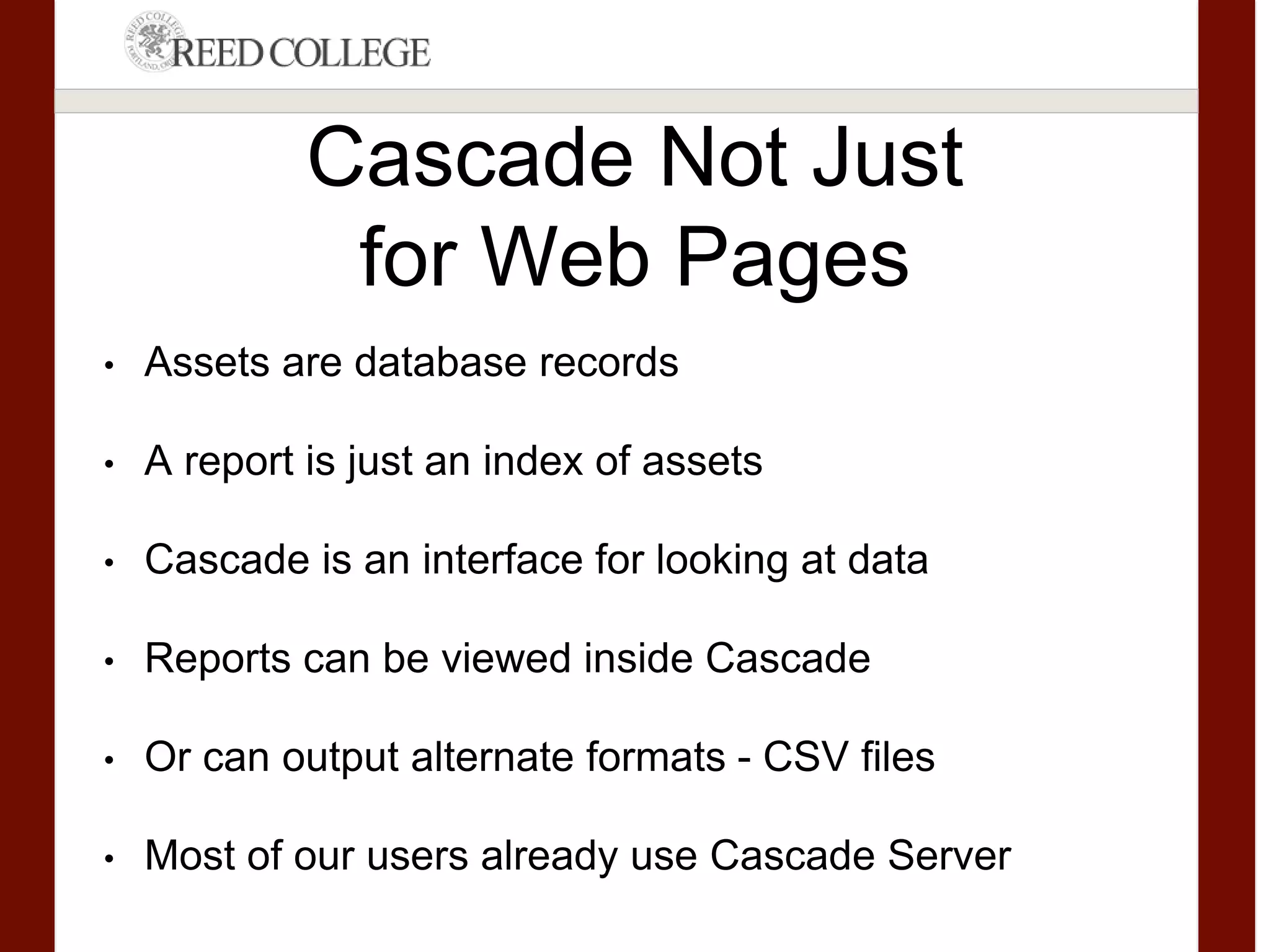 Cascade Not Just
for Web Pages
• Assets are database records
• A report is just an index of assets
• Cascade is an interface for looking at data
• Reports can be viewed inside Cascade
• Or can output alternate formats - CSV files
• Most of our users already use Cascade Server