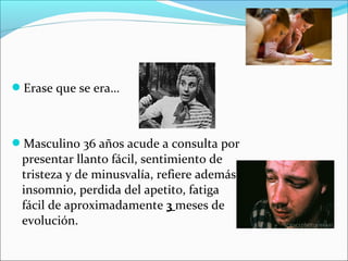 Erase que se era…
Masculino 36 años acude a consulta por
presentar llanto fácil, sentimiento de
tristeza y de minusvalía, refiere además
insomnio, perdida del apetito, fatiga
fácil de aproximadamente 3 meses de
evolución.
 