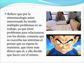 Refiere que por la
sintomatología antes
mencionada ha tenido
múltiples problemas en su
trabajo, ya que tiene
problemas para relacionarse
con los demás, comenta que
se exacerba sus síntomas al
pensar que su esposa lo
mantiene, que tiene mas
dinero que el, y ella decide
que hacer con el mismo.
 