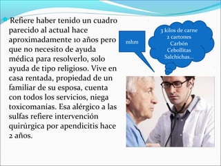 Refiere haber tenido un cuadro
parecido al actual hace
aproximadamente 10 años pero
que no necesito de ayuda
médica para resolverlo, solo
ayuda de tipo religioso. Vive en
casa rentada, propiedad de un
familiar de su esposa, cuenta
con todos los servicios, niega
toxicomanías. Esa alérgico a las
sulfas refiere intervención
quirúrgica por apendicitis hace
2 años.
3 kilos de carne
2 cartones
Carbón
Cebollitas
Salchichas…
mhm
 