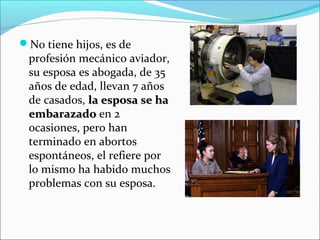 No tiene hijos, es de
profesión mecánico aviador,
su esposa es abogada, de 35
años de edad, llevan 7 años
de casados, la esposa se hala esposa se ha
embarazadoembarazado en 2
ocasiones, pero han
terminado en abortos
espontáneos, el refiere por
lo mismo ha habido muchos
problemas con su esposa.
 