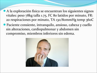 A la exploración física se encuentran los siguientes signos
vitales: peso 78kg talla 1.75, FC 80 latidos por minuto, FR:
20 respiraciones por minuto, TA 130/80mmHg temp 36oC
Paciente consiente, intranquilo, ansioso, cabeza y cuello
sin alteraciones, cardiopulmonar y abdomen sin
compromiso, miembros inferiores sin edema.
 