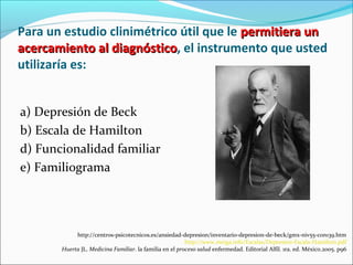Para un estudio clinimétrico útil que le permitiera unpermitiera un
acercamiento al diagnósticoacercamiento al diagnóstico, el instrumento que usted
utilizaría es:
a) Depresión de Beck
b) Escala de Hamilton
d) Funcionalidad familiar
e) Familiograma
http://centros-psicotecnicos.es/ansiedad-depresion/inventario-depresion-de-beck/gmx-niv55-con139.htm
http://www.meiga.info/Escalas/Depresion-Escala-Hamilton.pdf
Huerta JL. Medicina Familiar. la familia en el proceso salud enfermedad. Editorial Alfil. 1ra. ed. México.2005. p96
 
