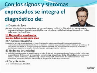 Con los signos y síntomas
expresados se integra el
diagnóstico de:
a) Depresión leve
pocos o ningún síntoma además de los necesarios para realizar el diagnóstico y síntomas que
provocan sólo una ligera incapacidad laboral o en las actividades sociales habituales o en las
relaciones con los demás.
b) Depresión moderadab) Depresión moderada
mas que la leve menos que la gravemas que la leve menos que la grave
c) Neurosis conversiva
Presencia de las características clínicas ya especificadas en los trastornos aislados b) Ausencia después de las
exploraciones clínicas complementarias de un trastorno somático que pudiera explicar los síntomas. c) Evidencia de
una génesis psicógena, en la forma de una clara relación temporal con acontecimientos biográficos estresantes y
problemas o relaciones personales alterados (aunque sean negados por el enfermo)
d) Síndrome de ansiedad
La ansiedad y preocupación se asocian a tres (o más) de los seis síntomas siguientes (algunos de los cuales han
persistido más de 6 meses). 1. inquietud o impaciencia2. fatigabilidad fácil3. dificultad para concentrarse o
tener la mente en blanco4. irritabilidad5. tensión muscular 6. alteraciones del sueño (dificultad para
conciliar o mantener el sueño, o sensación al despertarse de sueño no reparador)
e) Paciente sano
es el completo estado…blah blah
DSMIV
 