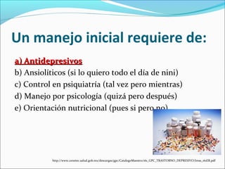Un manejo inicial requiere de:
a) Antidepresivosa) Antidepresivos
b) Ansiolíticos (si lo quiero todo el día de nini)
c) Control en psiquiatría (tal vez pero mientras)
d) Manejo por psicología (quizá pero después)
e) Orientación nutricional (pues si pero no)
http://www.cenetec.salud.gob.mx/descargas/gpc/CatalogoMaestro/161_GPC_TRASTORNO_DEPRESIVO/Imss_161ER.pdf
 