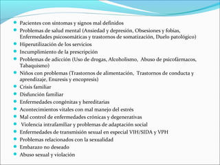  Pacientes con síntomas y signos mal definidos
 Problemas de salud mental (Ansiedad y depresión, Obsesiones y fobias,
Enfermedades psicosomáticas y trastornos de somatización, Duelo patológico)
 Hiperutilización de los servicios
 Incumplimiento de la prescripción
 Problemas de adicción (Uso de drogas, Alcoholismo, Abuso de psicofármacos,
Tabaquismo)
 Niños con problemas (Trastornos de alimentación, Trastornos de conducta y
aprendizaje, Enuresis y encopresis)
 Crisis familiar
 Disfunción familiar
 Enfermedades congénitas y hereditarias
 Acontecimientos vitales con mal manejo del estrés
 Mal control de enfermedades crónicas y degenerativas
 Violencia intrafamiliar y problemas de adaptación social
 Enfermedades de transmisión sexual en especial VIH/SIDA y VPH
 Problemas relacionados con la sexualidad
 Embarazo no deseado
 Abuso sexual y violación
 