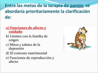 Entre las metas de la terapia de pareja, se
abordaría prioritariamente la clarificación
de:
a) Funciones de afecto y
cuidado
b) Límites con la familia de
origen
c) Mitos y tabúes de la
depresión
d) El contrato matrimonial
e) Funciones de reproducción y
afecto
 