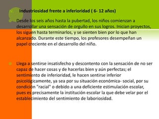IV.    Industriosidad frente a inferioridad ( 6- 12 años)

     Desde los seis años hasta la pubertad, los niños comienzan a
      desarrollar una sensación de orgullo en sus logros. Inician proyectos,
      los siguen hasta terminarlos, y se sienten bien por lo que han
      alcanzado. Durante este tiempo, los profesores desempeñan un
      papel creciente en el desarrollo del niño.



     Llega a sentirse insatisfecho y descontento con la sensación de no ser
      capaz de hacer cosas y de hacerlas bien y aún perfectas; el
      sentimiento de inferioridad, le hacen sentirse inferior
      psicológicamente, ya sea por su situación económica- social, por su
      condición "racial" o debido a una deficiente estimulación escolar,
      pues es precisamente la institución escolar la que debe velar por el
      establecimiento del sentimiento de laboriosidad.
 