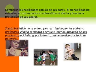 Comparan las habilidades con las de sus pares. Si su habilidad no
está a la par con su pares su autoestima se afecta y buscan la
protección de sus padres.


Si esta iniciativa no se anima y es restringida por los padres o
profesores, el niño comienza a sentirse inferior, dudando de sus
propias capacidades y, por lo tanto, puede no alcanzar todo su
potencial.
 