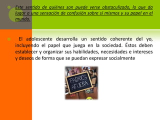    Este sentido de quiénes son puede verse obstaculizado, lo que da
    lugar a una sensación de confusión sobre sí mismos y su papel en el
    mundo.



     El adolescente desarrolla un sentido coherente del yo,
    incluyendo el papel que juega en la sociedad. Éstos deben
    establecer y organizar sus habilidades, necesidades e intereses
    y deseos de forma que se puedan expresar socialmente
 
