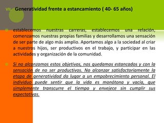 VII.   Generatividad frente a estancamiento ( 40- 65 años)


      establecemos nuestras carreras, establecemos una relación,
       comenzamos nuestras propias familias y desarrollamos una sensación
       de ser parte de algo más amplio. Aportamos algo a la sociedad al criar
       a nuestros hijos, ser productivos en el trabajo, y participar en las
       actividades y organización de la comunidad.

      Si no alcanzamos estos objetivos, nos quedamos estancados y con la
       sensación de no ser productivos. No alcanzar satisfactoriamente la
       etapa de generatividad da lugar a un empobrecimiento personal. El
       individuo puede sentir que la vida es monótona y vacía, que
       simplemente transcurre el tiempo y envejece sin cumplir sus
       expectativas.
 