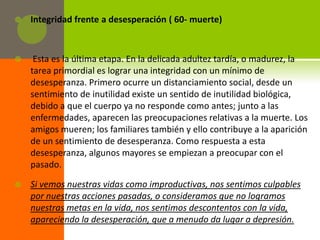    Integridad frente a desesperación ( 60- muerte)



    Esta es la última etapa. En la delicada adultez tardía, o madurez, la
    tarea primordial es lograr una integridad con un mínimo de
    desesperanza. Primero ocurre un distanciamiento social, desde un
    sentimiento de inutilidad existe un sentido de inutilidad biológica,
    debido a que el cuerpo ya no responde como antes; junto a las
    enfermedades, aparecen las preocupaciones relativas a la muerte. Los
    amigos mueren; los familiares también y ello contribuye a la aparición
    de un sentimiento de desesperanza. Como respuesta a esta
    desesperanza, algunos mayores se empiezan a preocupar con el
    pasado.

   Si vemos nuestras vidas como improductivas, nos sentimos culpables
    por nuestras acciones pasadas, o consideramos que no logramos
    nuestras metas en la vida, nos sentimos descontentos con la vida,
    apareciendo la desesperación, que a menudo da lugar a depresión.
 