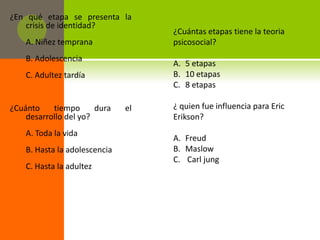 ¿En qué etapa se presenta la
   crisis de identidad?
                                    ¿Cuántas etapas tiene la teoria
    A. Niñez temprana               psicosocial?
    B. Adolescencia
                                    A. 5 etapas
    C. Adultez tardía               B. 10 etapas
                                    C. 8 etapas

¿Cuánto    tiempo      dura    el   ¿ quien fue influencia para Eric
    desarrollo del yo?              Erikson?
    A. Toda la vida
                                    A. Freud
    B. Hasta la adolescencia        B. Maslow
                                    C. Carl jung
    C. Hasta la adultez
 