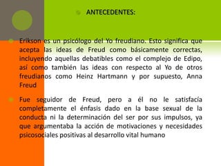    ANTECEDENTES:


   Erikson es un psicólogo del Yo freudiano. Esto significa que
    acepta las ideas de Freud como básicamente correctas,
    incluyendo aquellas debatibles como el complejo de Edipo,
    así como también las ideas con respecto al Yo de otros
    freudianos como Heinz Hartmann y por supuesto, Anna
    Freud
   Fue seguidor de Freud, pero a él no le satisfacía
    completamente el énfasis dado en la base sexual de la
    conducta ni la determinación del ser por sus impulsos, ya
    que argumentaba la acción de motivaciones y necesidades
    psicosociales positivas al desarrollo vital humano
 