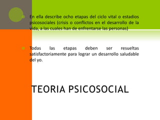    En ella describe ocho etapas del ciclo vital o estadios
    psicosociales (crisis o conflictos en el desarrollo de la
    vida, a las cuales han de enfrentarse las personas)



   Todas      las   etapas    deben     ser     resueltas
    satisfactoriamente para lograr un desarrollo saludable
    del yo.




    TEORIA PSICOSOCIAL
 
