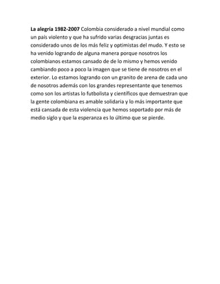 La alegría 1982-2007 Colombia considerado a nivel mundial como
un país violento y que ha sufrido varias desgracias juntas es
considerado unos de los más feliz y optimistas del mudo. Y esto se
ha venido logrando de alguna manera porque nosotros los
colombianos estamos cansado de de lo mismo y hemos venido
cambiando poco a poco la imagen que se tiene de nosotros en el
exterior. Lo estamos logrando con un granito de arena de cada uno
de nosotros además con los grandes representante que tenemos
como son los artistas lo futbolista y científicos que demuestran que
la gente colombiana es amable solidaria y lo más importante que
está cansada de esta violencia que hemos soportado por más de
medio siglo y que la esperanza es lo último que se pierde.
 