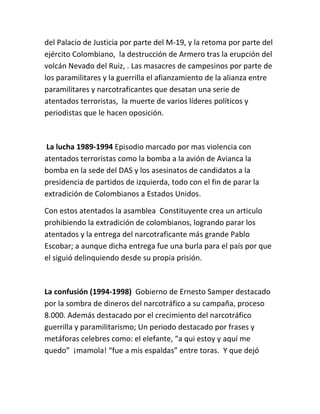 del Palacio de Justicia por parte del M-19, y la retoma por parte del
ejército Colombiano, la destrucción de Armero tras la erupción del
volcán Nevado del Ruiz, . Las masacres de campesinos por parte de
los paramilitares y la guerrilla el afianzamiento de la alianza entre
paramilitares y narcotraficantes que desatan una serie de
atentados terroristas, la muerte de varios líderes políticos y
periodistas que le hacen oposición.



La lucha 1989-1994 Episodio marcado por mas violencia con
atentados terroristas como la bomba a la avión de Avianca la
bomba en la sede del DAS y los asesinatos de candidatos a la
presidencia de partidos de izquierda, todo con el fin de parar la
extradición de Colombianos a Estados Unidos.

Con estos atentados la asamblea Constituyente crea un articulo
prohibiendo la extradición de colombianos, logrando parar los
atentados y la entrega del narcotraficante más grande Pablo
Escobar; a aunque dicha entrega fue una burla para el país por que
el siguió delinquiendo desde su propia prisión.



La confusión (1994-1998) Gobierno de Ernesto Samper destacado
por la sombra de dineros del narcotráfico a su campaña, proceso
8.000. Además destacado por el crecimiento del narcotráfico
guerrilla y paramilitarismo; Un periodo destacado por frases y
metáforas celebres como: el elefante, “a qui estoy y aquí me
quedo” ¡mamola! “fue a mis espaldas” entre toras. Y que dejó
 
