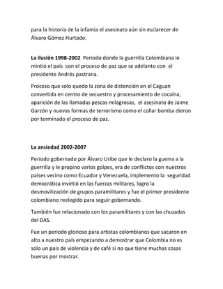 para la historia de la infamia el asesinato aún sin esclarecer de
Álvaro Gómez Hurtado.


La ilusión 1998-2002 Periodo donde la guerrilla Colombiana le
mintió el país con el proceso de paz que se adelanto con el
presidente Andrés pastrana.

Proceso que solo quedo la zona de distención en el Caguan
convertida en centro de secuestro y procesamiento de cocaína,
aparición de las llamadas pescas milagrosas, el asesinato de Jaime
Garzón y nuevas formas de terrorismo como el collar bomba dieron
por terminado el proceso de paz.



La ansiedad 2002-2007

Periodo gobernado por Álvaro Uribe que le declaro la guerra a la
guerrilla y le propino varios golpes, era de conflictos con nuestros
países vecino como Ecuador y Venezuela, implemento la seguridad
democrática invirtió en las fuerzas militares, logro la
desmovilización de grupos paramilitares y fue el primer presidente
colombiano reelegido para seguir gobernando.

También fue relacionado con los paramilitares y con las chuzadas
del DAS.

Fue un periodo glorioso para artistas colombianos que sacaron en
alto a nuestro país empezando a demostrar que Colombia no es
solo un país de violencia y de café si no que tiene muchas cosas
buenas por mostrar.
 